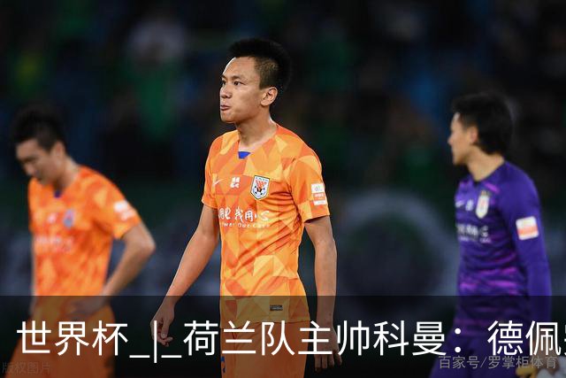 世界杯 | 荷兰队主帅科曼：德佩完全有能力首发出战